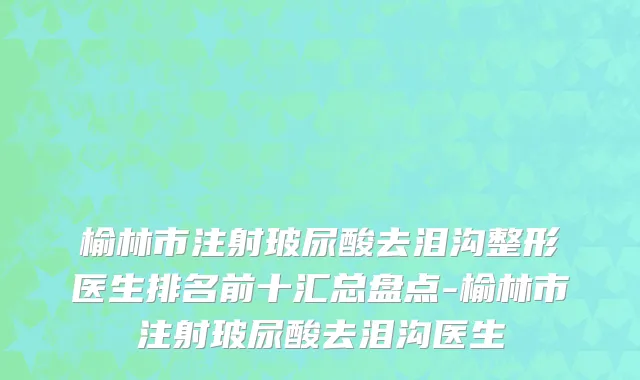 榆林市注射玻尿酸去泪沟整形医生排名前十汇总盘点-榆林市注射玻尿酸去泪沟医生