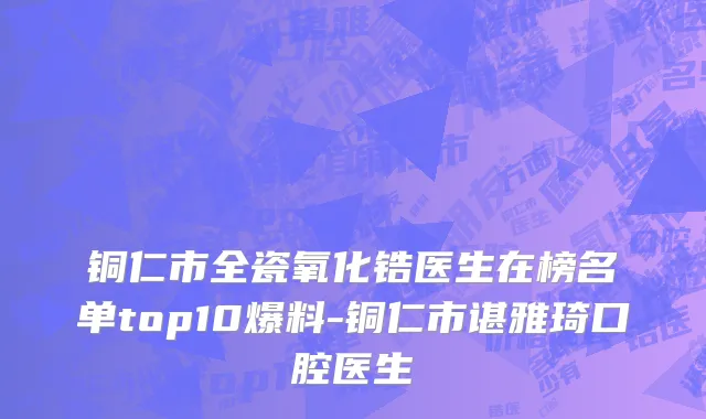铜仁市全瓷氧化锆医生在榜名单top10爆料-铜仁市谌雅琦口腔医生
