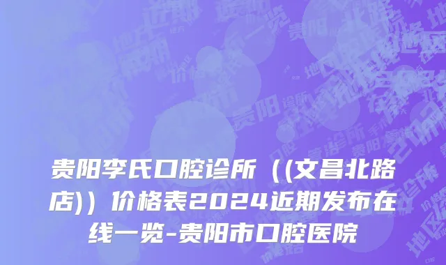 贵阳李氏口腔诊所（(文昌北路店)）价格表2024近期发布在线一览-贵阳市口腔医院
