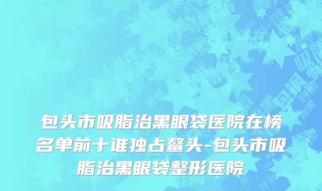 包头市吸脂治黑眼袋医院在榜名单前十谁独占鳌头-包头市吸脂治黑眼袋整形医院