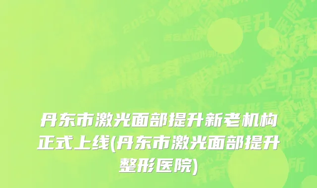 丹东市激光面部提升新老机构正式上线(丹东市激光面部提升整形医院)