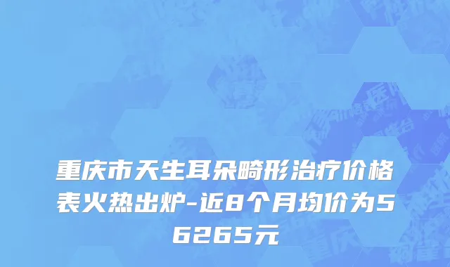 重庆市天生耳朵畸形治疗价格表火热出炉-近8个月均价为56265元