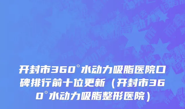 开封市360°水动力吸脂医院口碑排行前十位更新（开封市360°水动力吸脂整形医院）