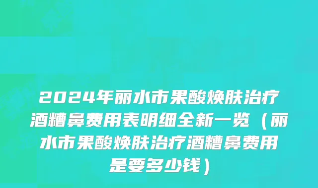 2024年丽水市果酸焕肤治疗酒糟鼻费用表明细全新一览（丽水市果酸焕肤治疗酒糟鼻费用是要多少钱）