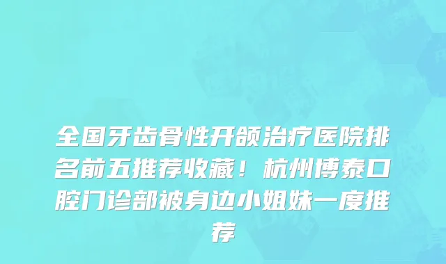 全国牙齿骨性开颌治疗医院排名前五推荐收藏！杭州博泰口腔门诊部被身边小姐妹一度推荐