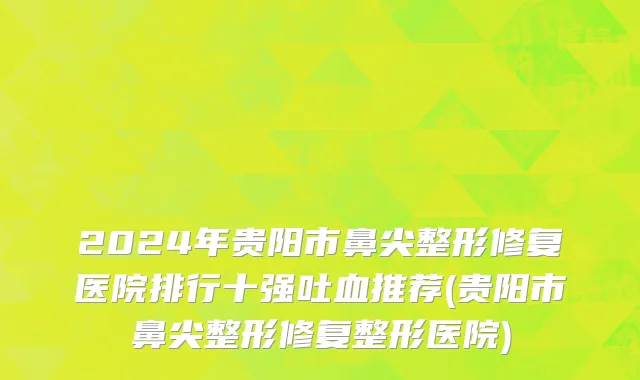 2024年贵阳市鼻尖整形修复医院排行十强吐血推荐(贵阳市鼻尖整形修复整形医院)