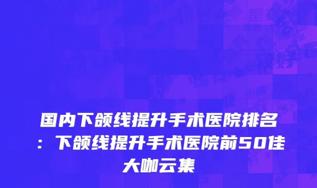 国内下颌线提升手术医院排名：下颌线提升手术医院前50佳大咖云集