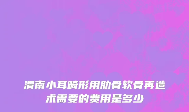 渭南小耳畸形用肋骨软骨再造术需要的费用是多少