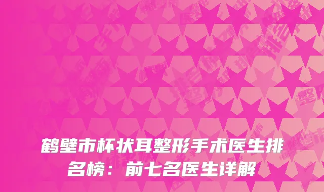 鹤壁市杯状耳整形手术医生排名榜：前七名医生详解
