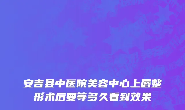 安吉县中医院美容中心上唇整形术后要等多久看到效果