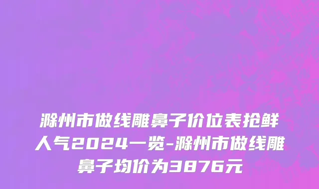 滁州市做线雕鼻子价位表抢鲜人气2024一览-滁州市做线雕鼻子均价为3876元