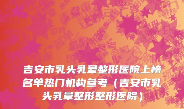 吉安市乳头乳晕整形医院上榜名单热门机构参考（吉安市乳头乳晕整形整形医院）