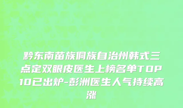 黔东南苗族侗族自治州韩式三点定双眼皮医生上榜名单TOP10已出炉-彭洲医生人气持续高涨