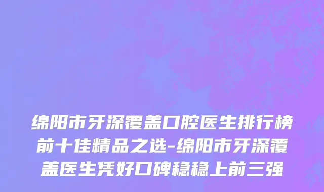绵阳市牙深覆盖口腔医生排行榜前十佳精品之选-绵阳市牙深覆盖医生凭好口碑稳稳上前三强