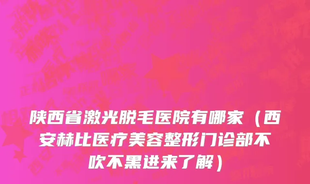 陕西省激光脱毛医院有哪家（西安赫比医疗美容整形门诊部不吹不黑进来了解）