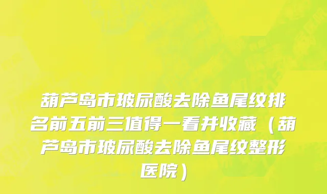 葫芦岛市玻尿酸去除鱼尾纹排名前五前三值得一看并收藏（葫芦岛市玻尿酸去除鱼尾纹整形医院）