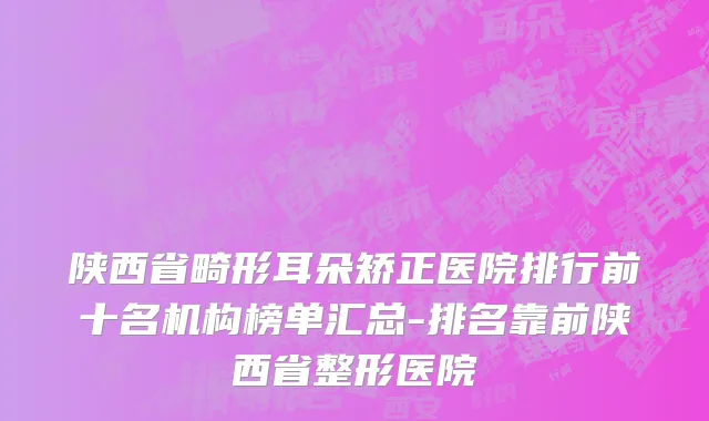 陕西省畸形耳朵矫正医院排行前十名机构榜单汇总-排名靠前陕西省整形医院