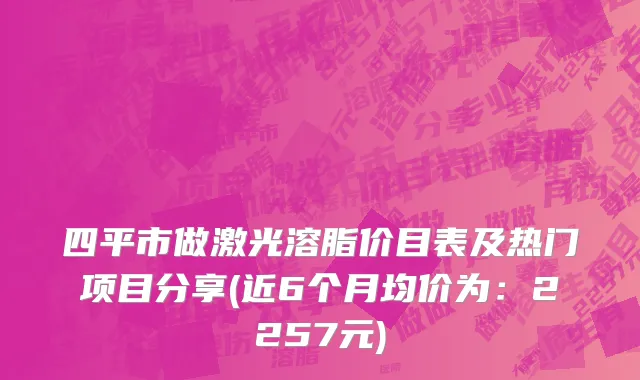四平市做激光溶脂价目表及热门项目分享(近6个月均价为：2257元)
