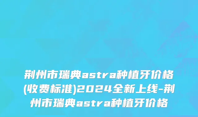 荆州市瑞典astra种植牙价格(收费标准)2024全新上线-荆州市瑞典astra种植牙价格