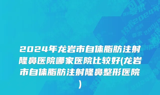 2024年龙岩市自体脂肪注射隆鼻医院哪家医院比较好(龙岩市自体脂肪注射隆鼻整形医院)