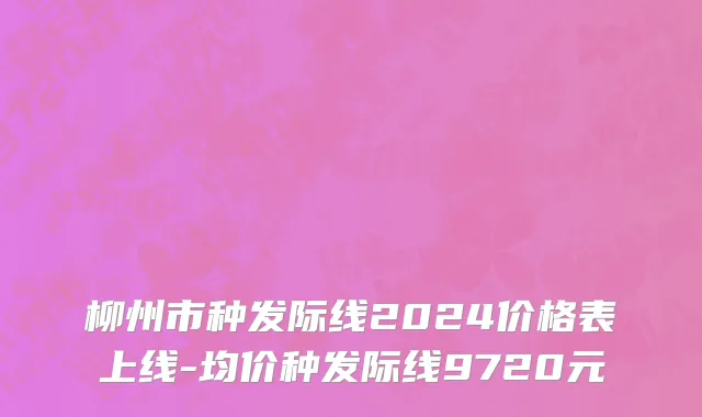 柳州市种发际线2024价格表上线-均价种发际线9720元