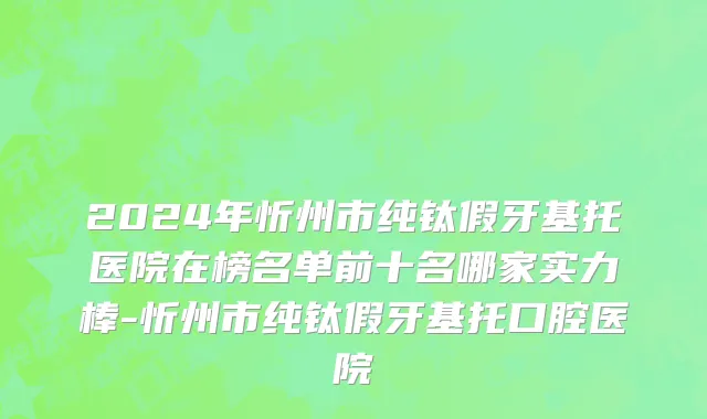 2024年忻州市纯钛假牙基托医院在榜名单前十名哪家实力棒-忻州市纯钛假牙基托口腔医院
