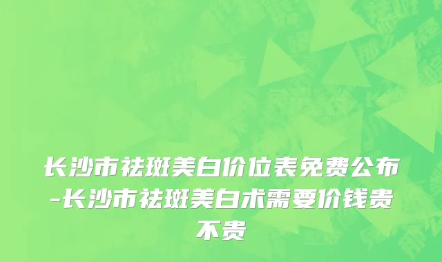 长沙市祛斑美白价位表免费公布-长沙市祛斑美白术需要价钱贵不贵