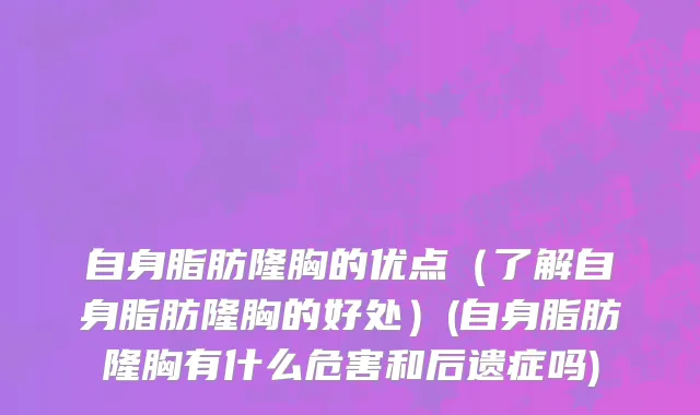 自身脂肪隆胸的优点（了解自身脂肪隆胸的好处）(自身脂肪隆胸有什么危害和后遗症吗)
