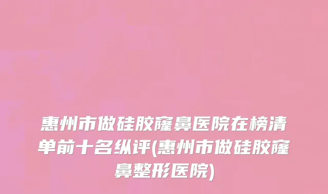 惠州市做硅胶窿鼻医院在榜清单前十名纵评(惠州市做硅胶窿鼻整形医院)