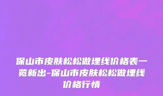 保山市皮肤松松做埋线价格表一览新出-保山市皮肤松松做埋线价格行情