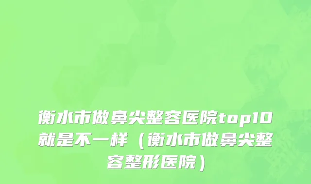 衡水市做鼻尖整容医院top10就是不一样（衡水市做鼻尖整容整形医院）