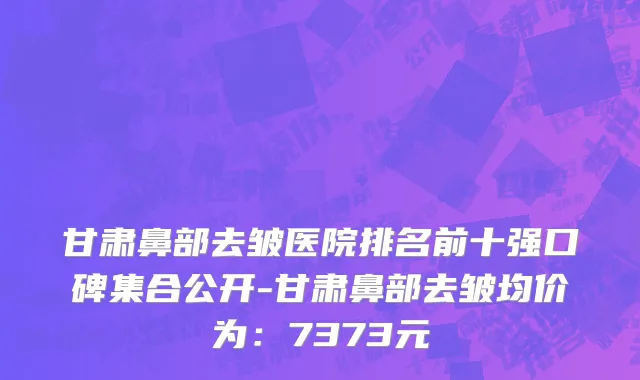 甘肃鼻部去皱医院排名前十强口碑集合公开-甘肃鼻部去皱均价为:7373元