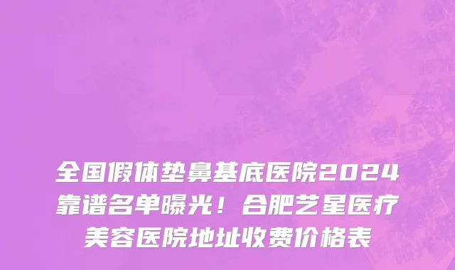全国假体垫鼻基底医院2024靠谱名单曝光!合肥艺星医疗美容医院地址收费价格表