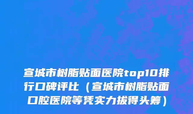 宣城市树脂贴面医院top10排行口碑评比（宣城市树脂贴面口腔医院等凭实力拔得头筹）