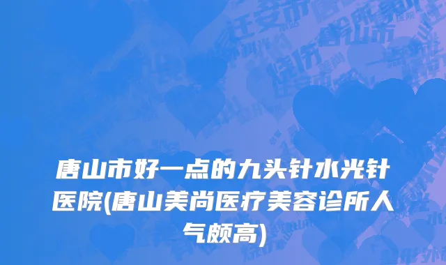 唐山市好一点的九头针水光针医院(唐山美尚医疗美容诊所人气颇高)
