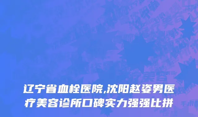 辽宁省血栓医院,沈阳赵姿男医疗美容诊所口碑实力强强比拼