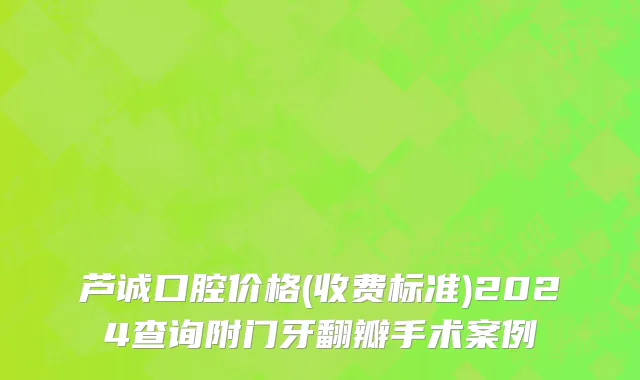 芦诚口腔价格(收费标准)2024查询附门牙翻瓣手术案例
