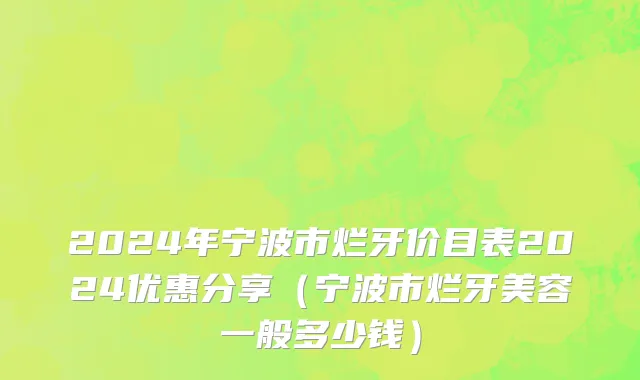 2024年宁波市烂牙价目表2024优惠分享（宁波市烂牙美容一般多少钱）