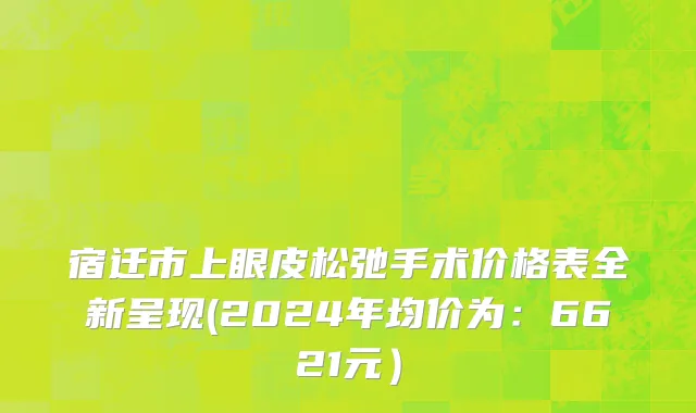 宿迁市上眼皮松弛手术价格表全新呈现(2024年均价为：6621元）