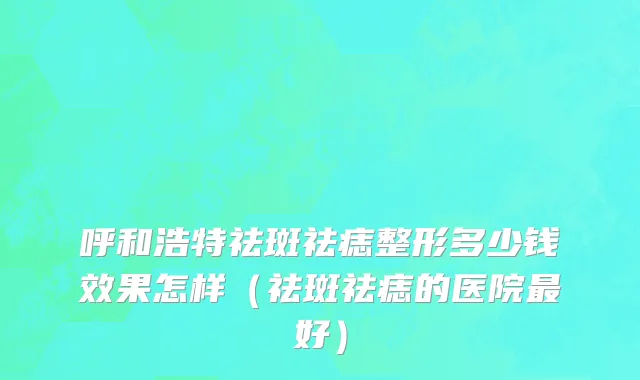 呼和浩特祛斑祛痣整形多少钱效果怎样（祛斑祛痣的医院最好）