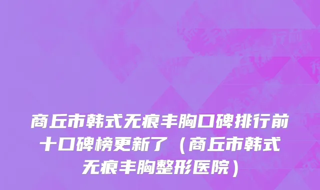 商丘市韩式无痕丰胸口碑排行前十口碑榜更新了（商丘市韩式无痕丰胸整形医院）