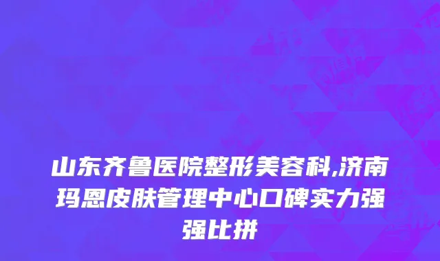 山东齐鲁医院整形美容科,济南玛恩皮肤管理中心口碑实力强强比拼