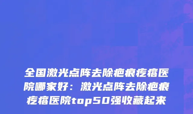 全国激光点阵去除疤痕疙瘩医院哪家好：激光点阵去除疤痕疙瘩医院top50强收藏起来