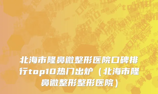 北海市隆鼻微整形医院口碑排行top10热门出炉（北海市隆鼻微整形整形医院）
