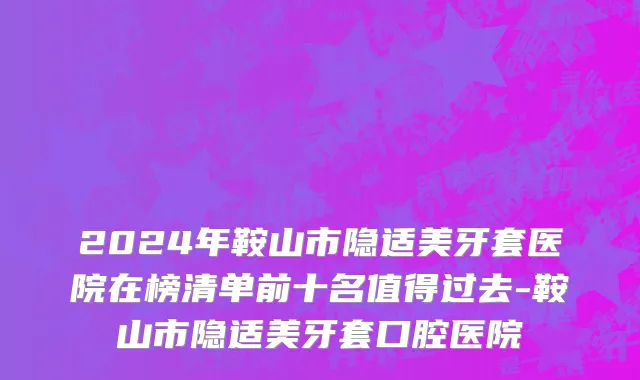 2024年鞍山市隐适美牙套医院在榜清单前十名值得过去-鞍山市隐适美牙套口腔医院