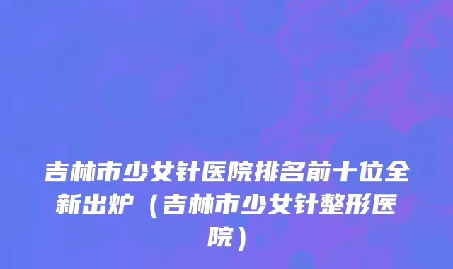 吉林市少女针医院排名前十位全新出炉（吉林市少女针整形医院）