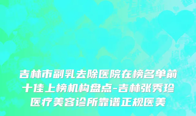 吉林市副乳去除医院在榜名单前十佳上榜机构盘点-吉林张秀珍医疗美容诊所靠谱正规医美