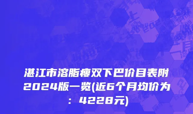 湛江市溶脂瘦双下巴价目表附2024版一览(近6个月均价为：4228元)