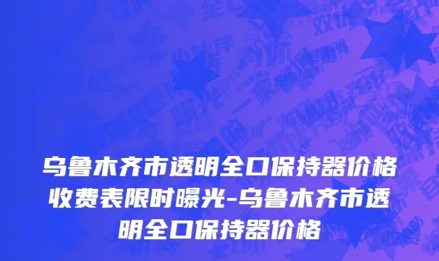 乌鲁木齐市透明全口保持器价格收费表限时曝光-乌鲁木齐市透明全口保持器价格
