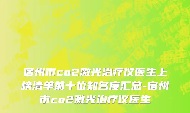 宿州市co2激光治疗仪医生上榜清单前十位知名度汇总-宿州市co2激光治疗仪医生